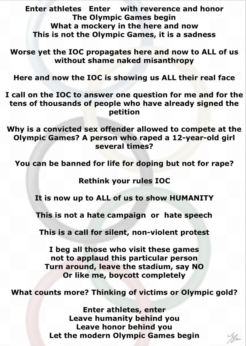 Enter athletes   Enter    with reverence and honor
The Olympic Games begin
What a mockery in the here and now
This is not the Olympic Games, it is a sadness

Worse yet the IOC propagates here and now to ALL of us without shame naked misanthropy

Here and now the IOC is showing us ALL their real face

I call on the IOC to answer one question for me and for the tens of thousands of people who have already signed the petition

Why is a convicted sex offender allowed to compete at the Olympic Games? A person who raped a 12-year-old girl several times?

You can be banned for life for doping but not for rape?

Rethink your rules IOC

It is now up to ALL of us to show HUMANITY

This is not a hate campaign  or  hate speech

This is a call for silent, non-violent protest

I beg all those who visit these games
not to applaud this particular person
Turn around, leave the stadium, say NO
Or like me, boycott completely

What counts more? Thinking of victims or Olympic gold?

Enter athletes, enter
Leave humanity behind you
Leave honor behind you
Let the modern Olympic Games begin