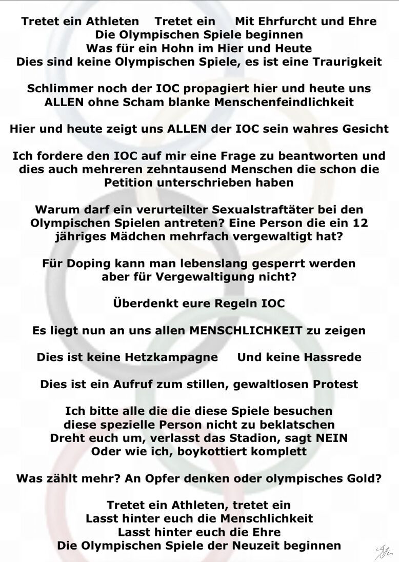 Tretet ein Athleten Tretet ein Mit Ehrfurcht und Ehre
Die Olympischen Spiele beginnen Was für ein Hohn im Hier und Heute
Dies sind keine Olympischen Spiele, es ist eine Traurigkeit
Schlimmer noch der IOC propagiert hier und heute uns
ALLEN ohne Scham blanke Menschenfeindlichkeit
Hier und heute zeigt uns ALLEN der IOC sein wahres Gesicht
Ich fordere den IOC auf mir eine Frage zu beantworten und dies auch mehreren zehntausend Menschen die schon die Petition unterschrieben haben
Warum darf ein verurteilter Sexualstraftäter bei den Olympischen Spielen antreten? Eine Person die ein 12 jähriges Mädchen mehrfach vergewaltigt hat?
Für Doping kann man lebenslang gesperrt werden aber für Vergewaltigung nicht?
Überdenkt eure Regeln IOC
Es liegt nun an uns allen MENSCHLICHKEIT zu zeigen
Dies ist keine Hetzkampagne Und keine Hassrede
Dies ist ein Aufruf zum stillen, gewaltlosen Protest
Ich bitte alle die die diese Spiele besuchen diese spezielle Person nicht zu beklatschen Dreht euch um, verlasst das Stadion, sagt NEIN
Oder wie ich, boykottiert komplett
Was zählt mehr? An Opfer denken oder olympisches Gold?
Tretet ein Athleten, tretet ein Lasst hinter euch die Menschlichkeit
Lasst hinter euch die Ehre
Die Olympischen Spiele der Neuzeit beginnen