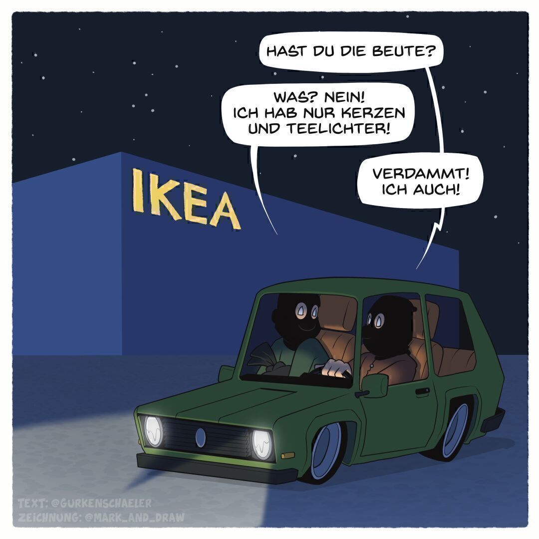 Das Bild zeigt eine Nachtszene vor einem Ikea-Gebäude. Im Vordergrund sieht man zwei Einbrecher mit schwarzen Masken, die an einem grünen Auto sitzen. Der eine fragt den anderen: "Hast du die Beute?" Der andere antwortet daraufhin: "Was? Nein! Ich habe nur Kerzen und Teelichter!" Daraufhin der erste Einbrecher : "Verdammt! Ich auch!"
Das Bild vermittelt, dass die Einbrecher enttäuscht sind, dass ihre nächtliche Diebestour nur zu einer Ausbeute von Ikea-Produkten wie Kerzen und Teelichtern geführt hat, anstatt zu wertvollen Gegenständen.