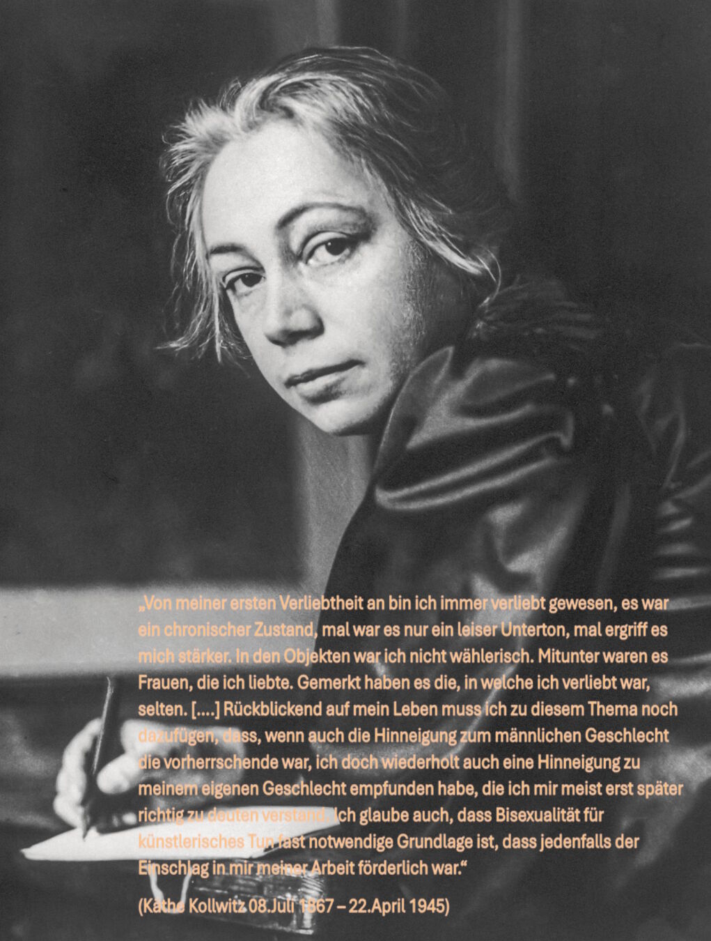 Bild von Käthe Kollwitz und Zitat:

„Von meiner ersten Verliebtheit an bin ich immer verliebt gewesen, es war ein chronischer Zustand, mal war es nur ein leiser Unterton, mal ergriff es mich stärker. In den Objekten war ich nicht wählerisch. Mitunter waren es Frauen, die ich liebte. Gemerkt haben es die, in welche ich verliebt war, selten. [….] Rückblickend auf mein Leben muss ich zu diesem Thema noch dazufügen, dass, wenn auch die Hinneigung zum männlichen Geschlecht die vorherrschende war, ich doch wiederholt auch eine Hinneigung zu meinem eigenen Geschlecht empfunden habe, die ich mir meist erst später richtig zu deuten verstand. Ich glaube auch, dass Bisexualität für künstlerisches Tun fast notwendige Grundlage ist, dass jedenfalls der Einschlag in mir meiner Arbeit förderlich war.“
(Käthe Kollwitz “Erinnerungen”, 1923 TB 725)