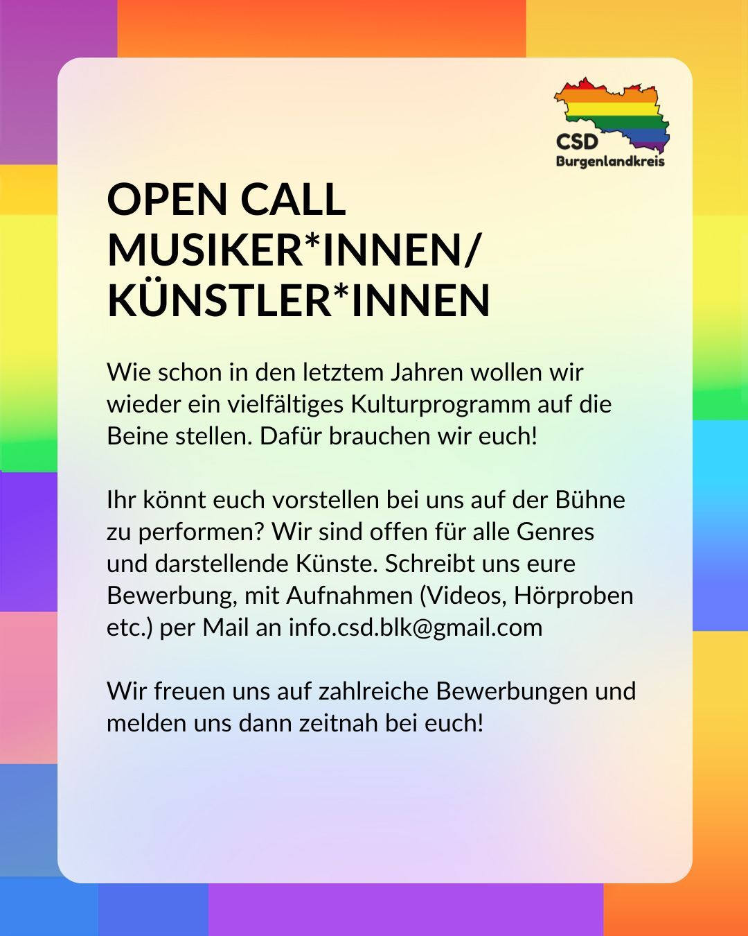 Open Call Musiker*innen / Künstler*innen
Wie schon in den letzten Jahren wollen wir wieder ein vielfältiges Kulturprogramm auf die Beine stellen. Dafür brauchen wir euch!

Ihr könnt euch vorstellen bei uns auf der Bühne zu performen? Wir sind offen für alle Genres und darstellende Künste (Video, Hörproben, etc.) per Mail an info.csd.blk@gmail.com

Wir freuen uns auf zahlreiche Bewerbungen und melden uns dann zeitnah bei euch!